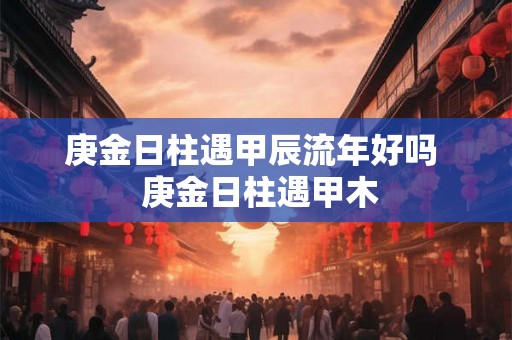 庚金日柱遇甲辰流年好吗  庚金日柱遇甲木