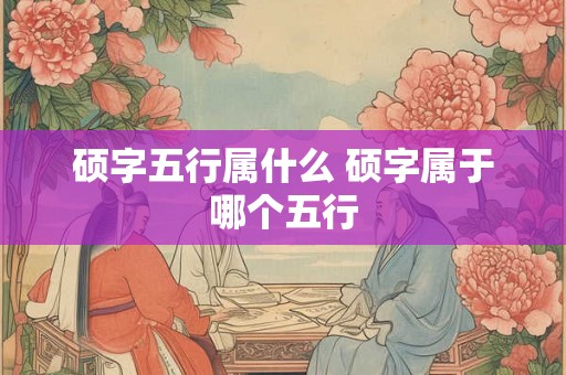 硕字五行属什么 硕字属于哪个五行