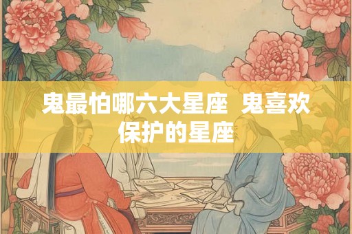 鬼最怕哪六大星座  鬼喜欢保护的星座