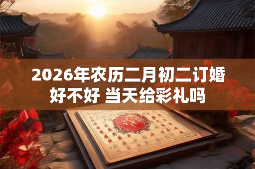 2026年农历二月初二订婚好不好 当天给彩礼吗