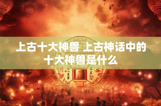 上古十大神兽 上古神话中的十大神兽是什么