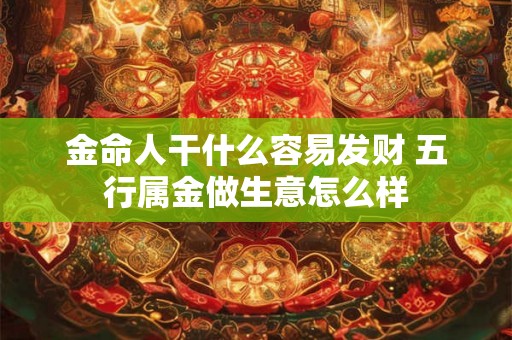 金命人干什么容易发财 五行属金做生意怎么样 金命人干什么容易发财 五行属金做生意怎么样