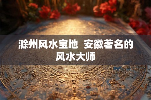 滁州风水宝地  安徽著名的风水大师