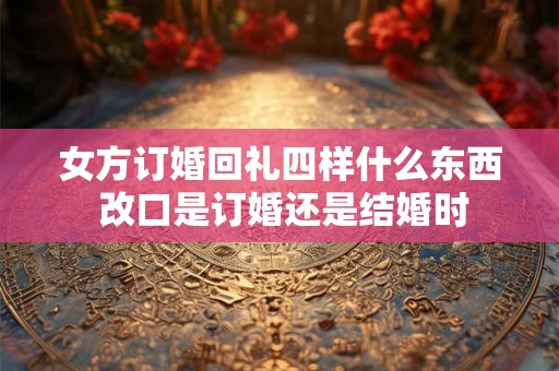 女方订婚回礼四样什么东西 改口是订婚还是结婚时