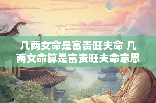 几两女命是富贵旺夫命 几两女命算是富贵旺夫命意思依然为询问几两女命才能被称作富贵旺夫命