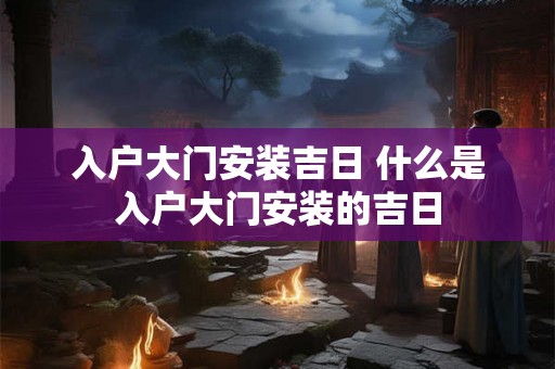 入户大门安装吉日 什么是入户大门安装的吉日