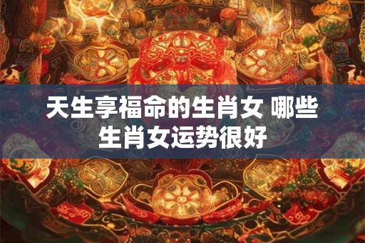 天生享福命的生肖女 哪些生肖女运势很好