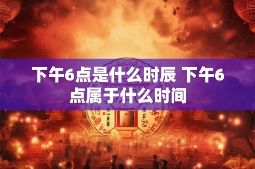 下午6点是什么时辰 下午6点属于什么时间