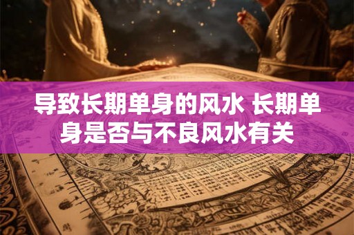 导致长期单身的风水 长期单身是否与不良风水有关
