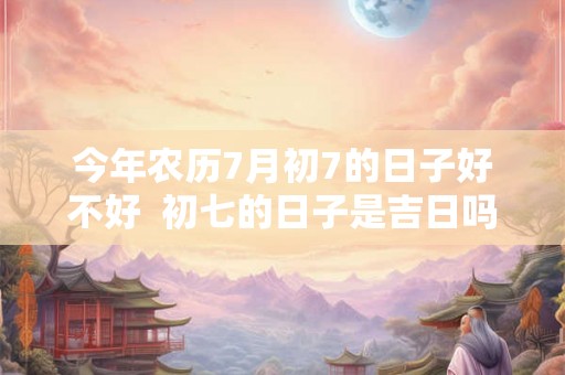 今年农历7月初7的日子好不好  初七的日子是吉日吗