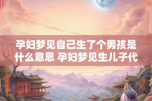 孕妇梦见自己生了个男孩是什么意思 孕妇梦见生儿子代表什么意思 孕妇梦见自己生了个男孩是什么意思 孕妇梦见生儿子代表什么意思