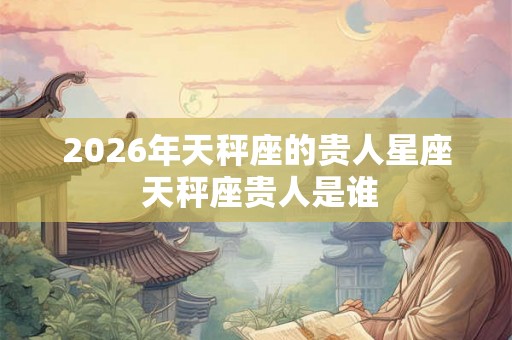2026年天秤座的贵人星座 天秤座贵人是谁