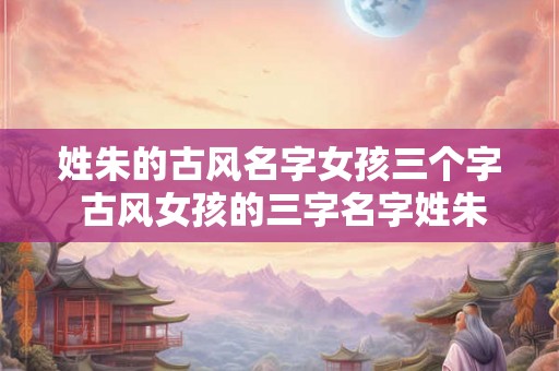 姓朱的古风名字女孩三个字 古风女孩的三字名字姓朱