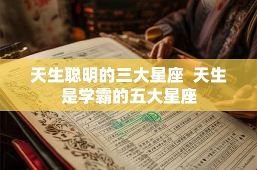 天生聪明的三大星座  天生是学霸的五大星座