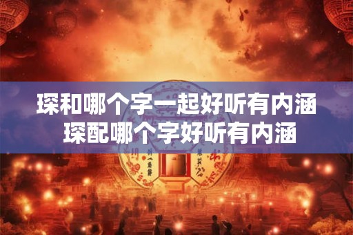 琛和哪个字一起好听有内涵 琛配哪个字好听有内涵