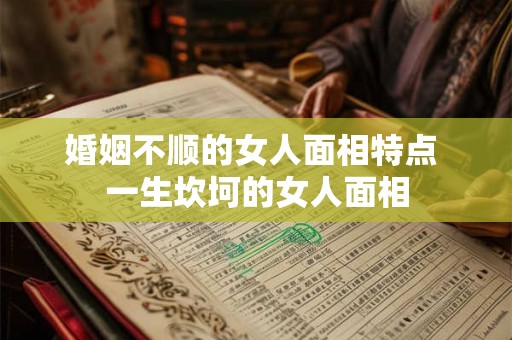 婚姻不顺的女人面相特点 一生坎坷的女人面相 婚姻不顺的女人面相特点 一生坎坷的女人面相