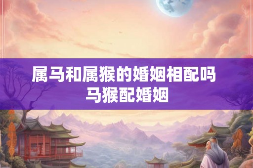 属马和属猴的婚姻相配吗 马猴配婚姻 属马和属猴的婚姻相配吗 马猴配婚姻