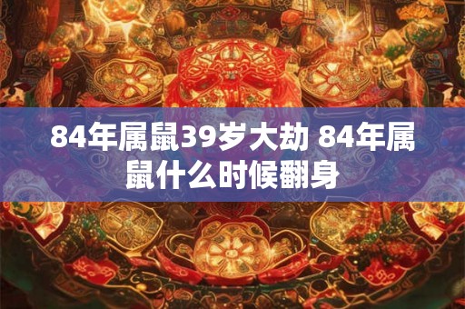 84年属鼠39岁大劫 84年属鼠什么时候翻身 84年属鼠39岁大劫 84年属鼠什么时候翻身