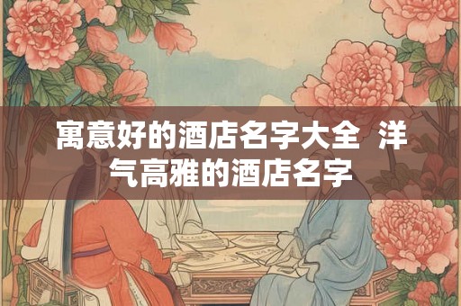 寓意好的酒店名字大全  洋气高雅的酒店名字