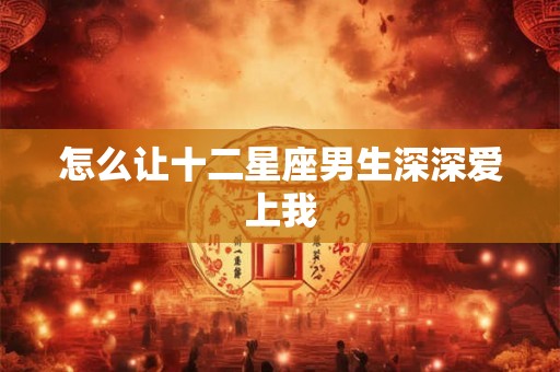 怎么让十二星座男生深深爱上我 怎么让十二星座男生深深爱上我