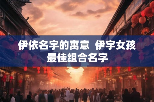 伊依名字的寓意  伊字女孩最佳组合名字