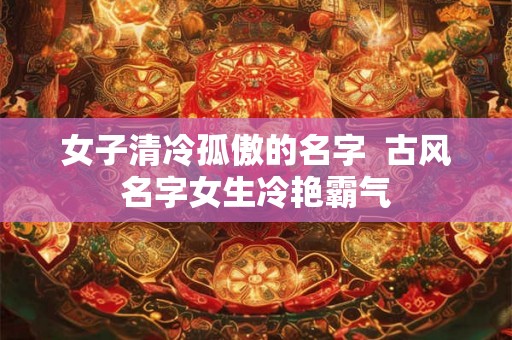 女子清冷孤傲的名字  古风名字女生冷艳霸气