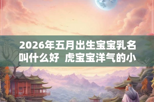 2026年五月出生宝宝乳名叫什么好 虎宝宝洋气的小名大全 2026年五月出生宝宝乳名叫什么好 虎宝宝洋气的小名大全