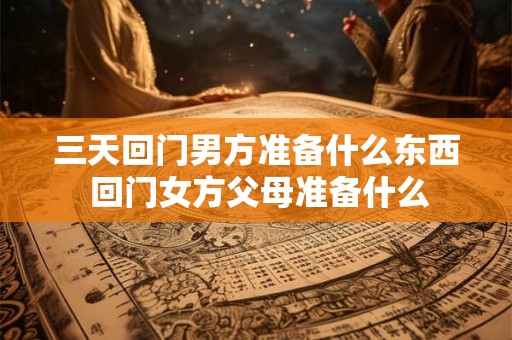三天回门男方准备什么东西 回门女方父母准备什么