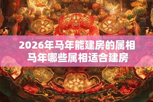 2026年马年能建房的属相 马年哪些属相适合建房