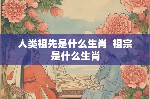 人类祖先是什么生肖  祖宗是什么生肖