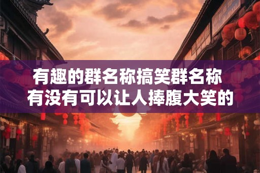 有趣的群名称搞笑群名称 有没有可以让人捧腹大笑的有趣群名称或搞笑群名称