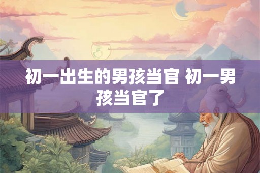 初一出生的男孩当官 初一男孩当官了