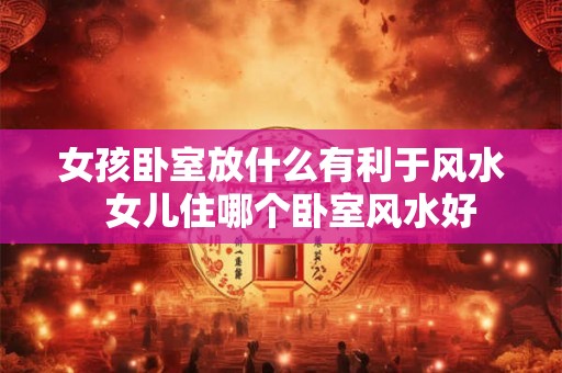 女孩卧室放什么有利于风水  女儿住哪个卧室风水好