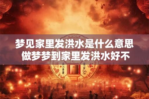 梦见家里发洪水是什么意思 做梦梦到家里发洪水好不好