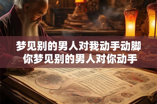 梦见别的男人对我动手动脚 你梦见别的男人对你动手动脚这代表着什么 梦见别的男人对我动手动脚 你梦见别的男人对你动手动脚这代表着什么
