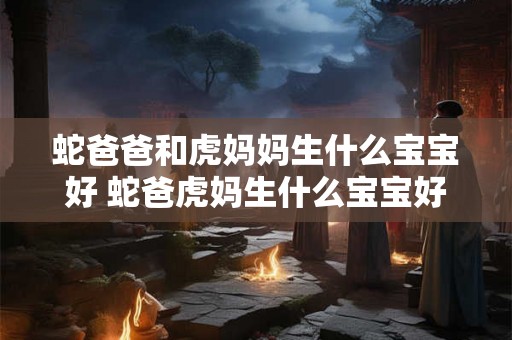 蛇爸爸和虎妈妈生什么宝宝好 蛇爸虎妈生什么宝宝好