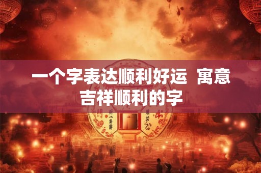 一个字表达顺利好运  寓意吉祥顺利的字