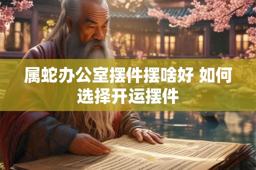 属蛇办公室摆件摆啥好 如何选择开运摆件 属蛇办公室摆件摆啥好 如何选择开运摆件