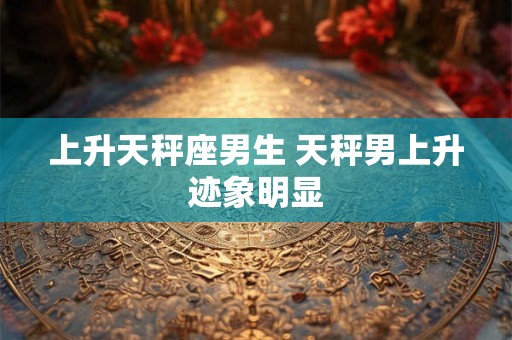 上升天秤座男生 天秤男上升迹象明显