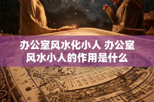 办公室风水化小人 办公室风水小人的作用是什么