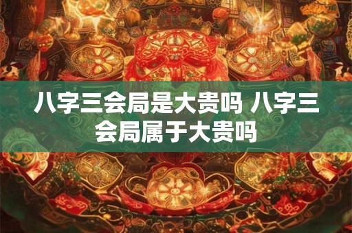 八字三会局是大贵吗 八字三会局属于大贵吗
