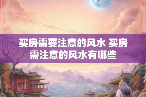 买房需要注意的风水 买房需注意的风水有哪些 买房需要注意的风水 买房需注意的风水有哪些
