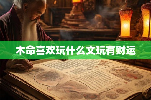 木命喜欢玩什么文玩有财运 木命喜欢玩什么文玩有财运