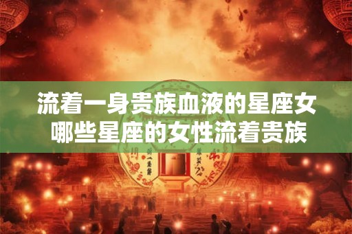 流着一身贵族血液的星座女 哪些星座的女性流着贵族血液