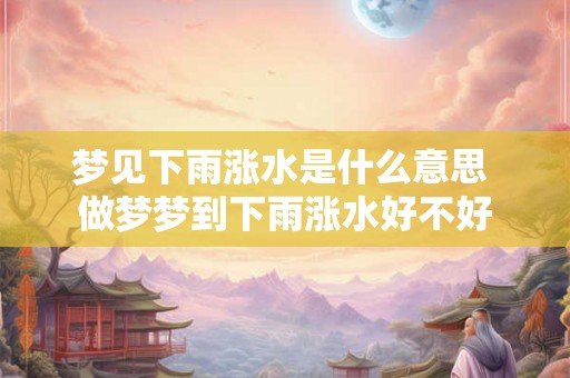 梦见下雨涨水是什么意思 做梦梦到下雨涨水好不好