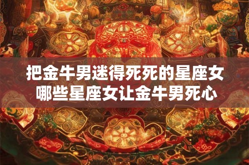 把金牛男迷得死死的星座女 哪些星座女让金牛男死心塌地迷恋