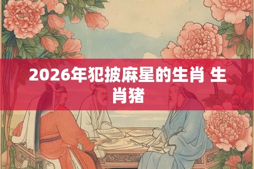 2026年犯披麻星的生肖 生肖猪 2026年犯披麻星的生肖 生肖猪