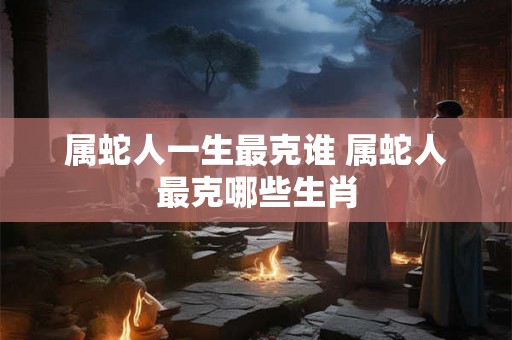 属蛇人一生最克谁 属蛇人最克哪些生肖