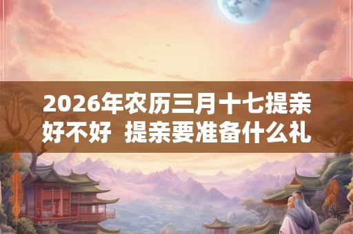 2026年农历三月十七提亲好不好 提亲要准备什么礼物 2026年农历三月十七提亲好不好 提亲要准备什么礼物