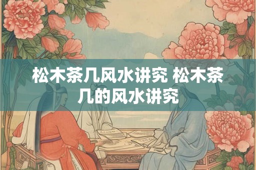 松木茶几风水讲究 松木茶几的风水讲究